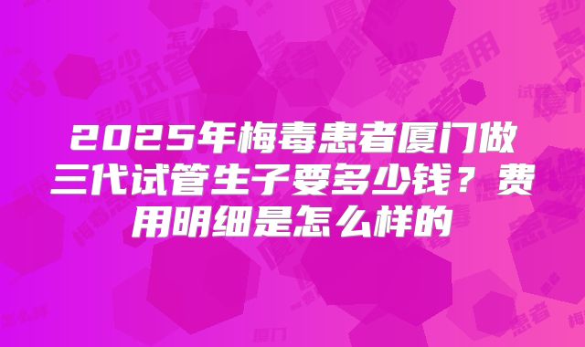 2025年梅毒患者厦门做三代试管生子要多少钱？费用明细是怎么样的