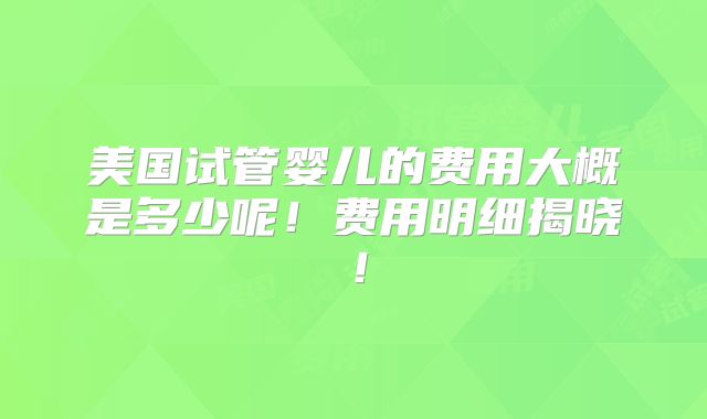 美国试管婴儿的费用大概是多少呢！费用明细揭晓！