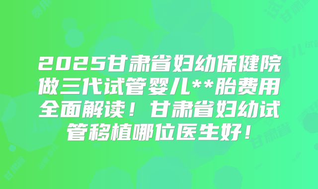 2025甘肃省妇幼保健院做三代试管婴儿**胎费用全面解读！甘肃省妇幼试管移植哪位医生好！