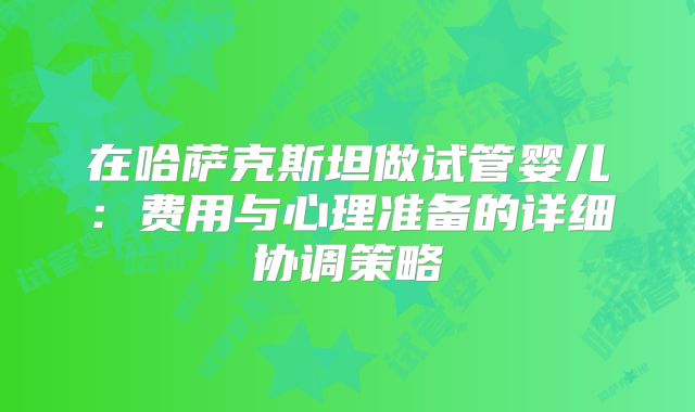 在哈萨克斯坦做试管婴儿：费用与心理准备的详细协调策略