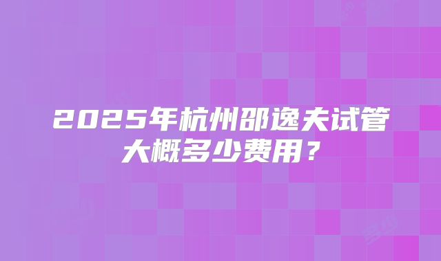 2025年杭州邵逸夫试管大概多少费用？