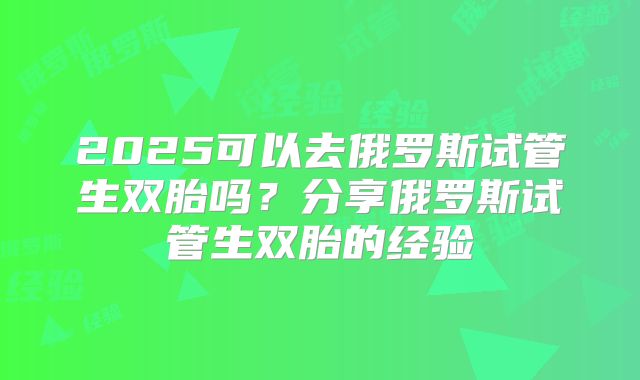 2025可以去俄罗斯试管生双胎吗？分享俄罗斯试管生双胎的经验