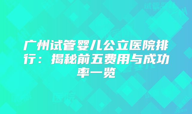 广州试管婴儿公立医院排行：揭秘前五费用与成功率一览