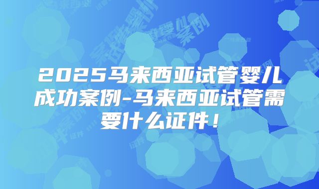2025马来西亚试管婴儿成功案例-马来西亚试管需要什么证件!