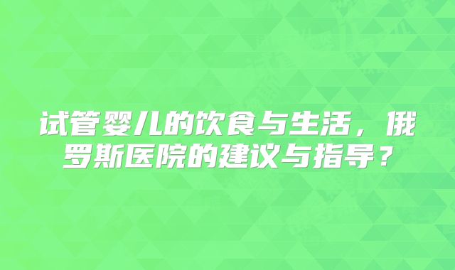 试管婴儿的饮食与生活，俄罗斯医院的建议与指导？