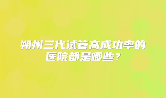 朔州三代试管高成功率的医院都是哪些？
