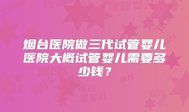 烟台医院做三代试管婴儿医院大概试管婴儿需要多少钱？