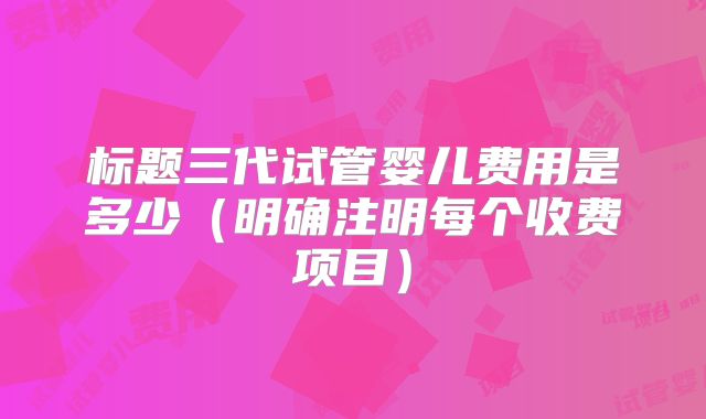 标题三代试管婴儿费用是多少（明确注明每个收费项目）