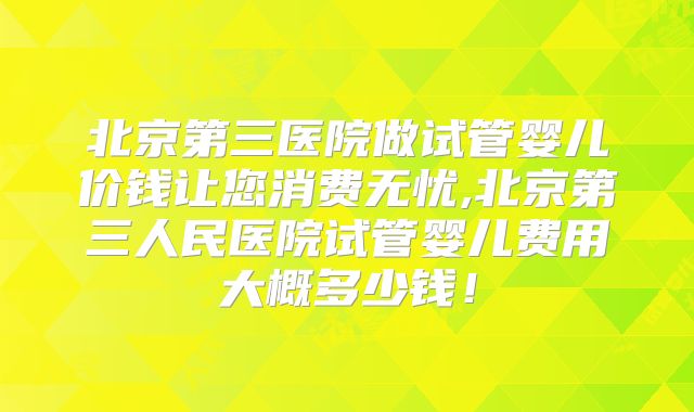 北京第三医院做试管婴儿价钱让您消费无忧,北京第三人民医院试管婴儿费用大概多少钱！