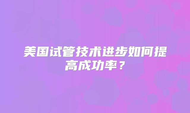 美国试管技术进步如何提高成功率？