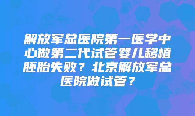 解放军总医院第一医学中心做第二代试管婴儿移植胚胎失败？北京解放军总医院做试管？