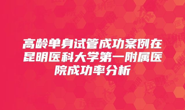 高龄单身试管成功案例在昆明医科大学第一附属医院成功率分析