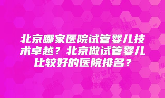 北京哪家医院试管婴儿技术卓越？北京做试管婴儿比较好的医院排名？