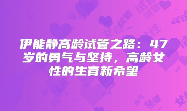 伊能静高龄试管之路：47岁的勇气与坚持，高龄女性的生育新希望