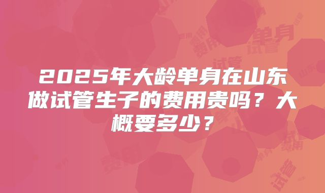 2025年大龄单身在山东做试管生子的费用贵吗？大概要多少？