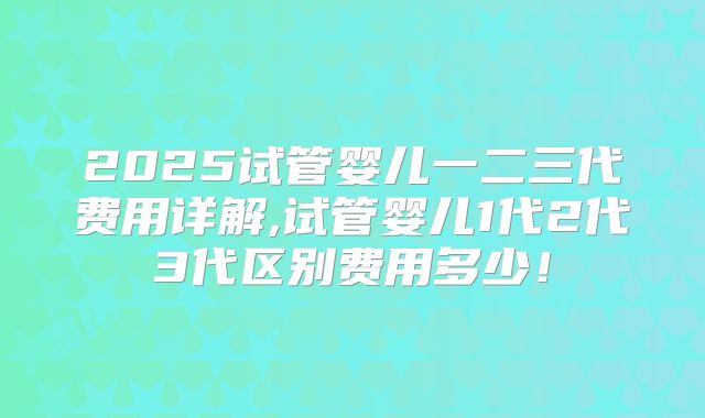 2025试管婴儿一二三代费用详解,试管婴儿1代2代3代区别费用多少！