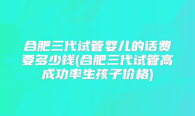 合肥三代试管婴儿的话费要多少钱(合肥三代试管高成功率生孩子价格)