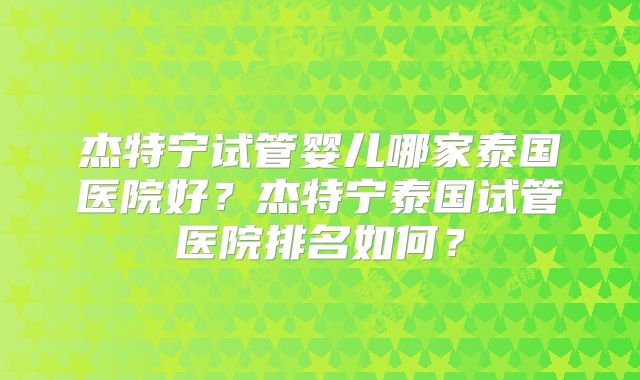 杰特宁试管婴儿哪家泰国医院好?杰特宁泰国试管医院排名如何?