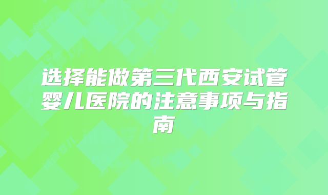 选择能做第三代西安试管婴儿医院的注意事项与指南