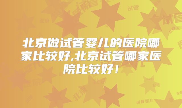 北京做试管婴儿的医院哪家比较好,北京试管哪家医院比较好!