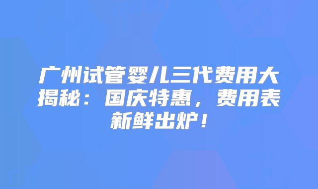 广州试管婴儿三代费用大揭秘：国庆特惠，费用表新鲜出炉！