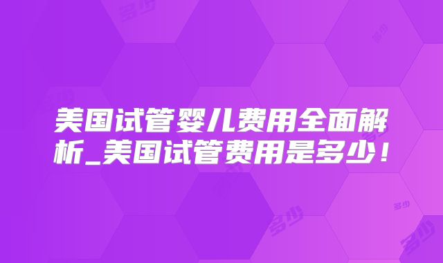 美国试管婴儿费用全面解析_美国试管费用是多少！