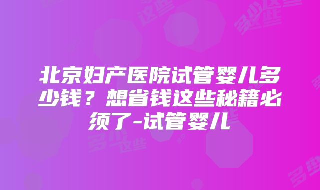北京妇产医院试管婴儿多少钱？想省钱这些秘籍必须了-试管婴儿