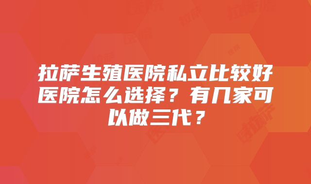 拉萨生殖医院私立比较好医院怎么选择?有几家可以做三代?