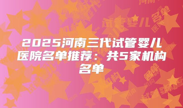 2025河南三代试管婴儿医院名单推荐:共5家机构名单