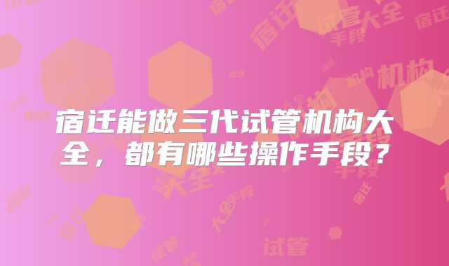 宿迁能做三代试管机构大全，都有哪些操作手段？