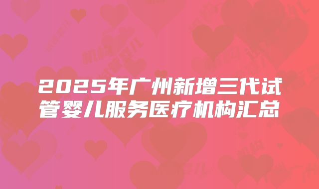 2025年广州新增三代试管婴儿服务医疗机构汇总