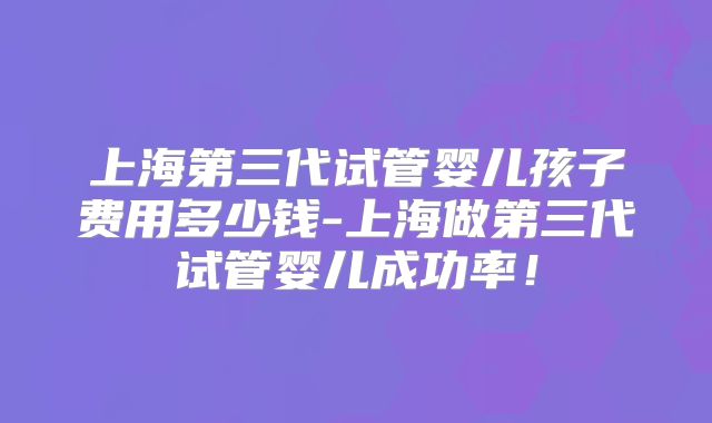 上海第三代试管婴儿孩子费用多少钱-上海做第三代试管婴儿成功率！