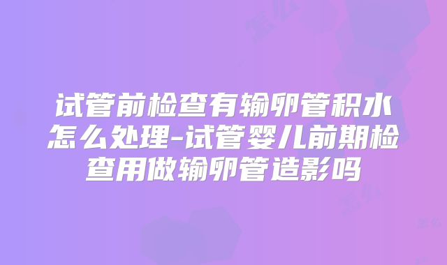 试管前检查有输卵管积水怎么处理-试管婴儿前期检查用做输卵管造影吗