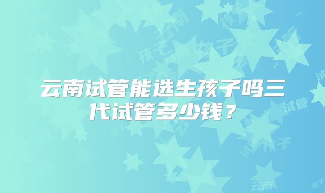 云南试管能选生孩子吗三代试管多少钱？