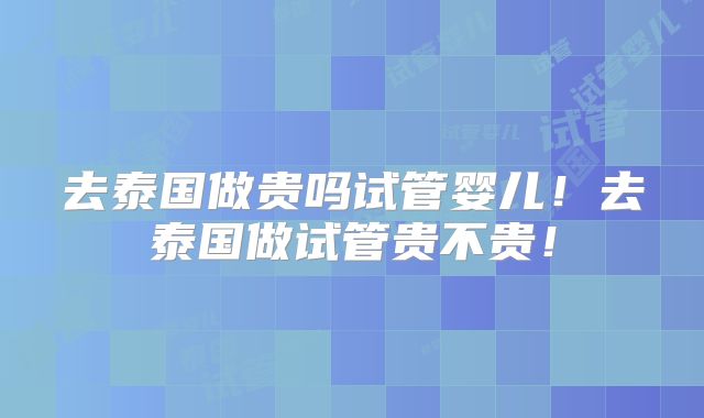 去泰国做贵吗试管婴儿!去泰国做试管贵不贵!