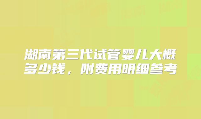 湖南第三代试管婴儿大概多少钱，附费用明细参考