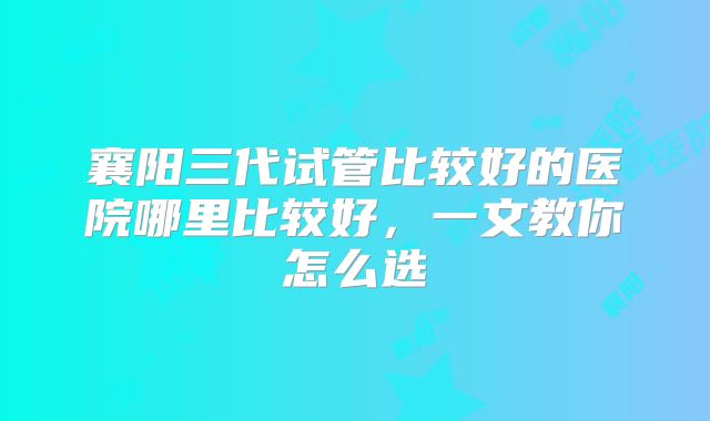 襄阳三代试管比较好的医院哪里比较好，一文教你怎么选