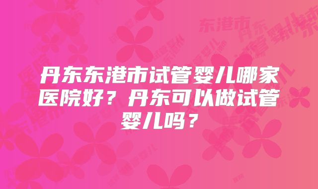 丹东东港市试管婴儿哪家医院好？丹东可以做试管婴儿吗？