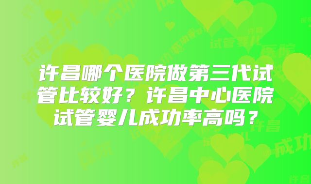 许昌哪个医院做第三代试管比较好？许昌中心医院试管婴儿成功率高吗？
