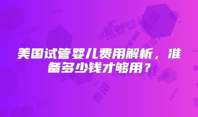 美国试管婴儿费用解析，准备多少钱才够用？