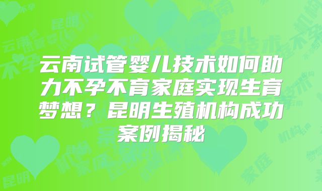 云南试管婴儿技术如何助力不孕不育家庭实现生育梦想？昆明生殖机构成功案例揭秘