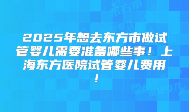2025年想去东方市做试管婴儿需要准备哪些事！上海东方医院试管婴儿费用！