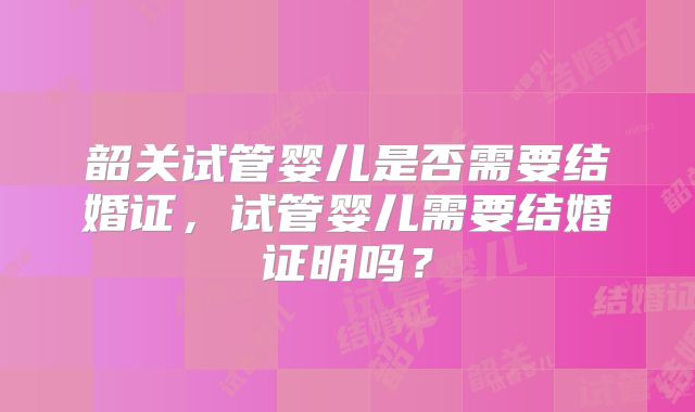 韶关试管婴儿是否需要结婚证，试管婴儿需要结婚证明吗？