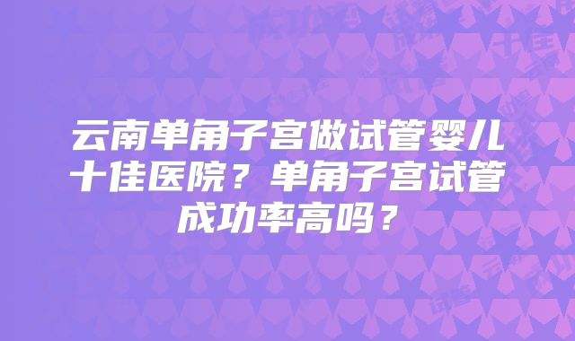 云南单角子宫做试管婴儿十佳医院？单角子宫试管成功率高吗？