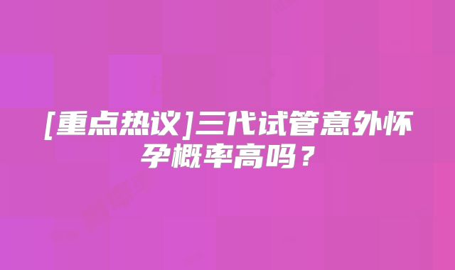 [重点热议]三代试管意外怀孕概率高吗？