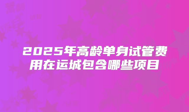 2025年高龄单身试管费用在运城包含哪些项目