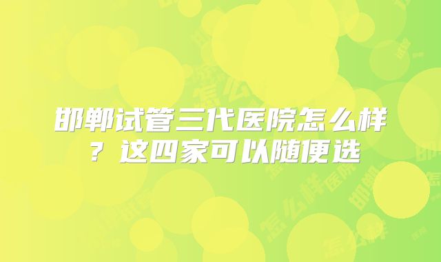 邯郸试管三代医院怎么样？这四家可以随便选