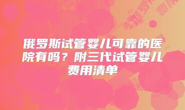 俄罗斯试管婴儿可靠的医院有吗？附三代试管婴儿费用清单