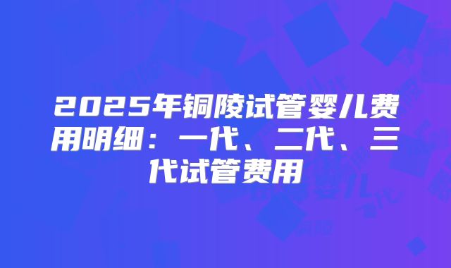 2025年铜陵试管婴儿费用明细:一代、二代、三代试管费用