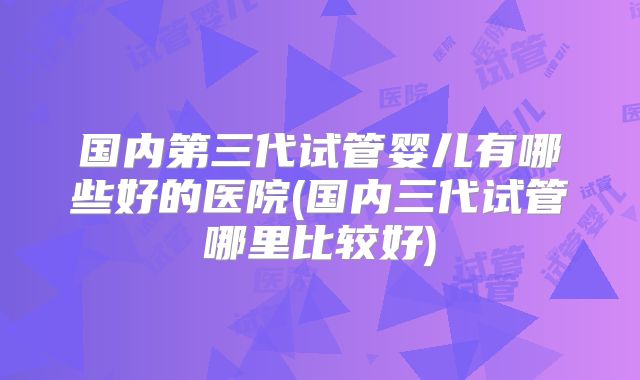 国内第三代试管婴儿有哪些好的医院(国内三代试管哪里比较好)